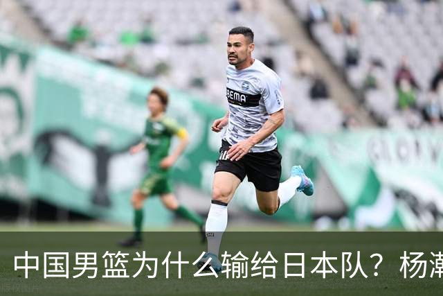 中国男篮为什么输给日本队？杨瀚森忍不住说心里话，直接戳中要害