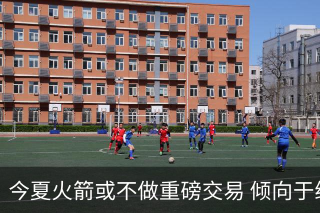 今夏火箭或不做重磅交易 倾向于继续尝试现有阵容&开局不利再求变